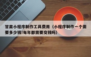 韶关甘肃小程序制作工具费用（小程序制作一个需要多少钱!每年都需要交钱吗）