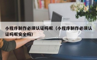韶关小程序制作必须认证吗呢（小程序制作必须认证吗呢安全吗）