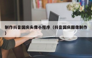韶关制作抖音国庆头像小程序（抖音国庆图像制作）