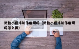 韶关微信小程序制作麻烦吗（微信小程序制作麻烦吗怎么弄）