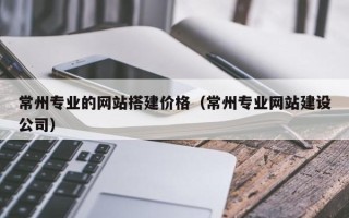 韶关常州专业的网站搭建价格（常州专业网站建设公司）