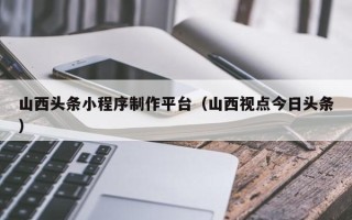 韶关山西头条小程序制作平台（山西视点今日头条）